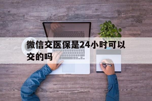 海安最新微信交医保是24小时可以交的吗方法分析(最方便真实的海安微信上交医保多久到账方法)